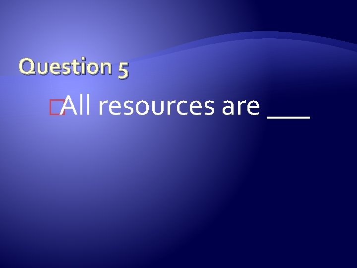 Question 5 �All resources are ___ 