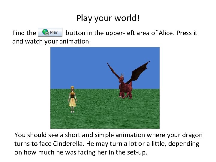 Play your world! Find the button in the upper-left area of Alice. Press it Play your world! Find the button in the upper-left area of Alice. Press it