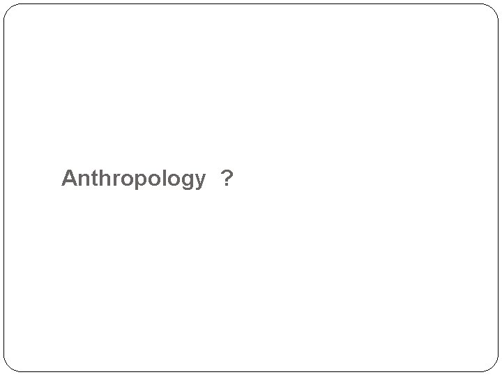  Anthropology ? 