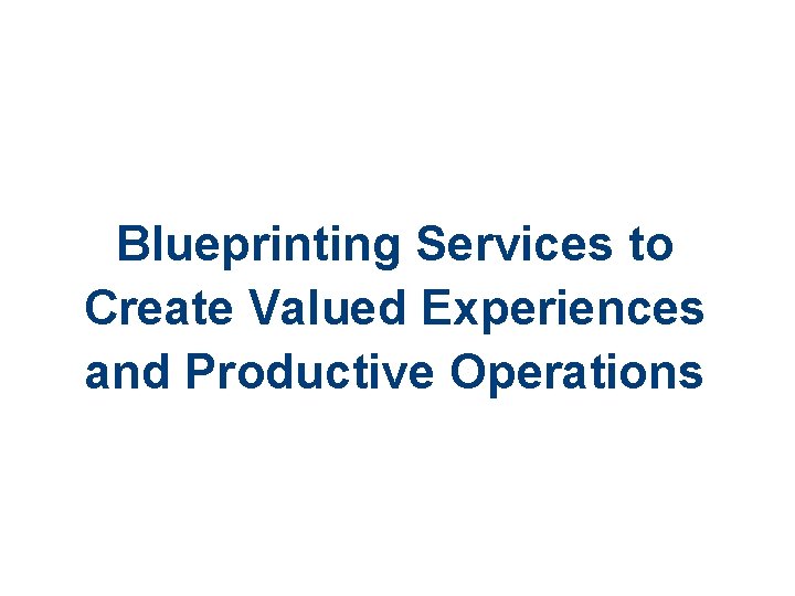 Blueprinting Services to Create Valued Experiences and Productive Operations 