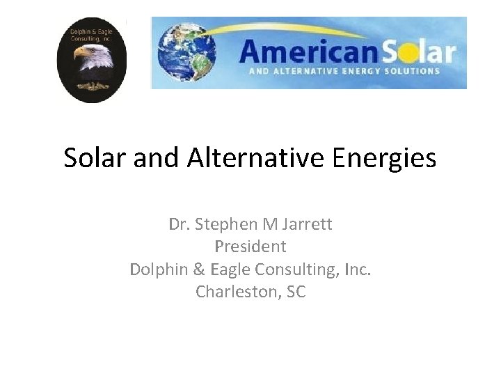 Solar and Alternative Energies Dr. Stephen M Jarrett President Dolphin & Eagle Consulting, Inc. Solar and Alternative Energies Dr. Stephen M Jarrett President Dolphin & Eagle Consulting, Inc.