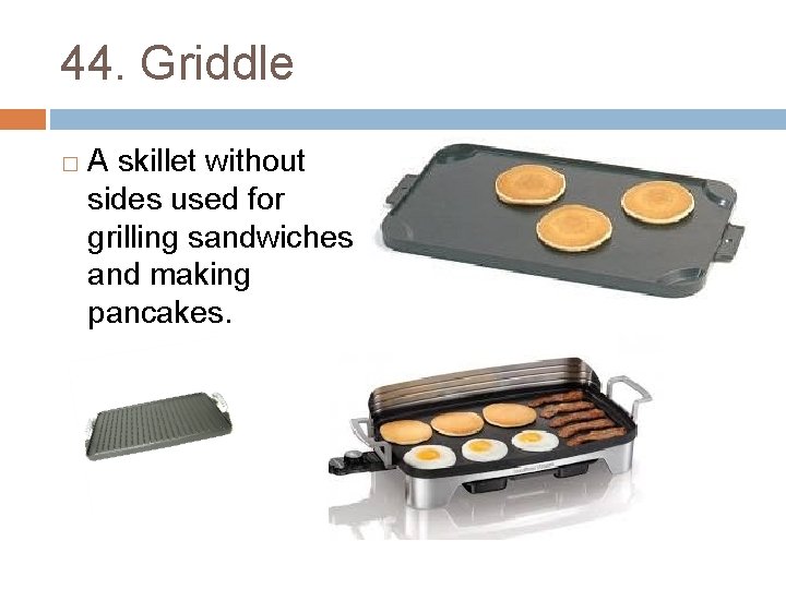 44. Griddle � A skillet without sides used for grilling sandwiches and making pancakes.