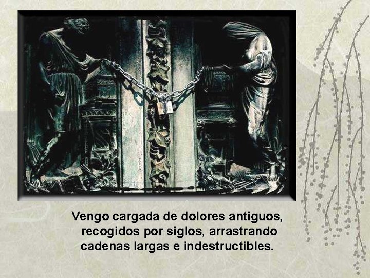 Vengo cargada de dolores antiguos, recogidos por siglos, arrastrando cadenas largas e indestructibles. 