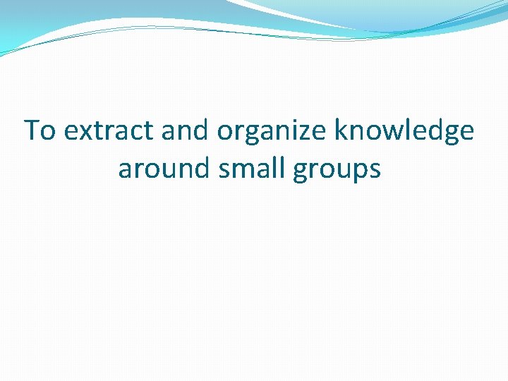 To extract and organize knowledge around small groups To extract and organize knowledge around small groups