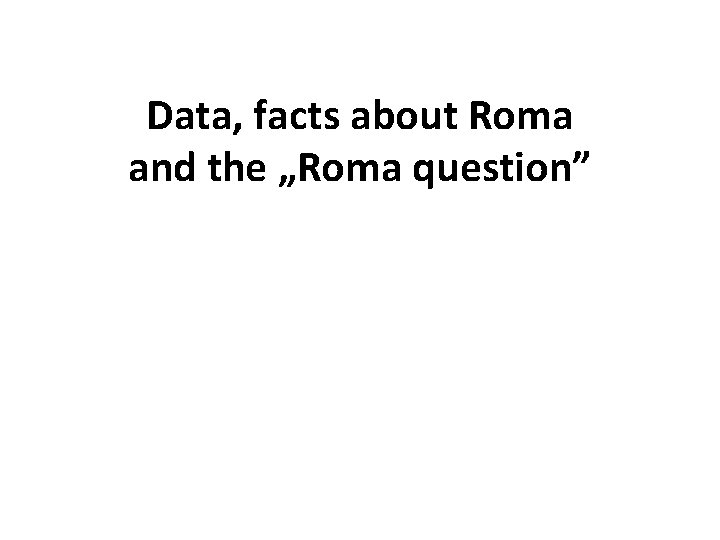 Data, facts about Roma and the „Roma question” 