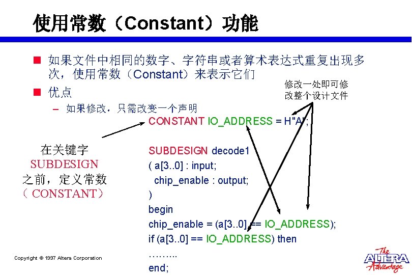 使用常数(Constant)功能 n 如果文件中相同的数字、字符串或者算术表达式重复出现多 次,使用常数(Constant)来表示它们 修改一处即可修 n 优点 改整个设计文件 – 如果修改,只需改变一个声明 CONSTANT IO_ADDRESS = H"A"; 使用常数(Constant)功能 n 如果文件中相同的数字、字符串或者算术表达式重复出现多 次,使用常数(Constant)来表示它们 修改一处即可修 n 优点 改整个设计文件 – 如果修改,只需改变一个声明 CONSTANT IO_ADDRESS = H"A";