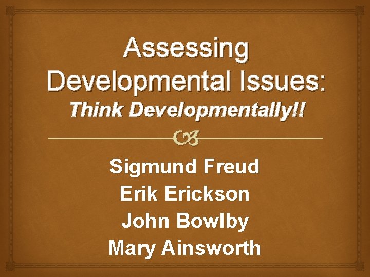 Assessing Developmental Issues: Think Developmentally!! Sigmund Freud Erik Erickson John Bowlby Mary Ainsworth 