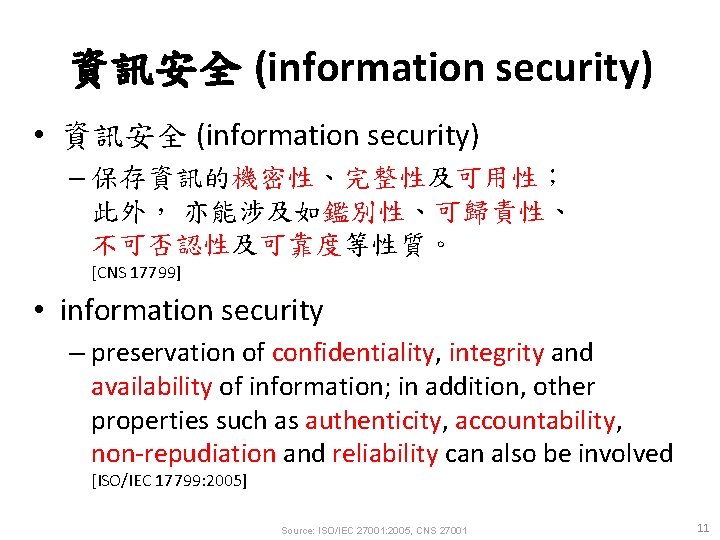 資訊安全 (information security) • 資訊安全 (information security) – 保存資訊的機密性、完整性及可用性； 此外， 亦能涉及如鑑別性、可歸責性、 不可否認性及可靠度等性質。 [CNS 17799]