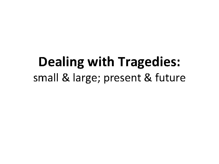 Dealing with Tragedies: small & large; present & future 
