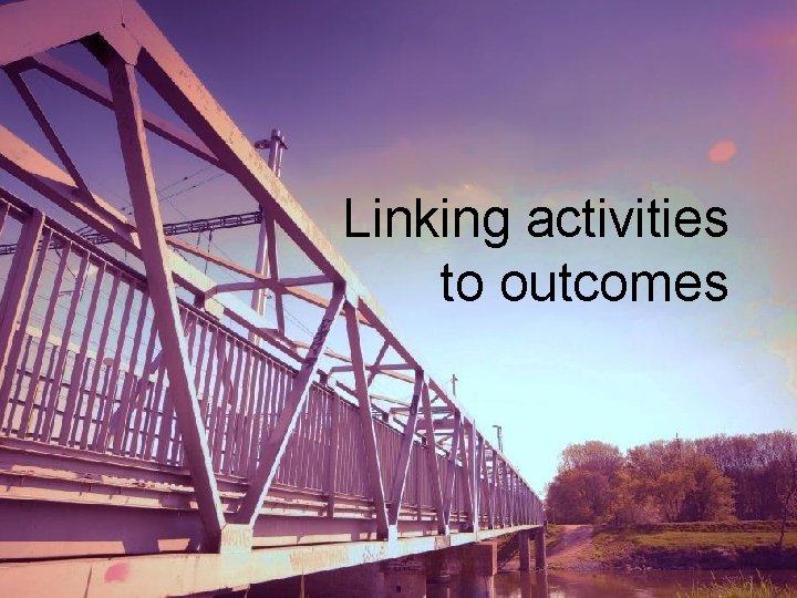 Linking activities to outcomes Linking activities to outcomes
