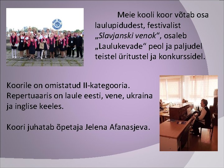 Meie kooli koor võtab osa laulupidudest, festivalist „Slavjanski venok“, osaleb „Laulukevade“ peol ja paljudel