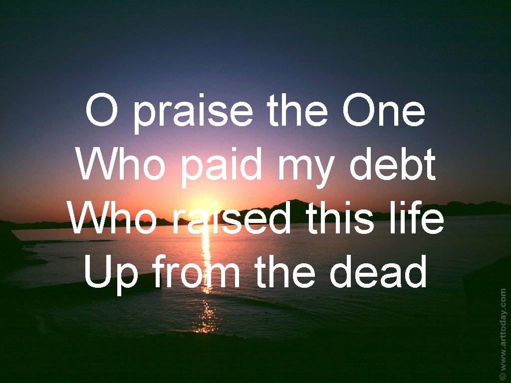 O praise the One Who paid my debt Who raised this life Up from