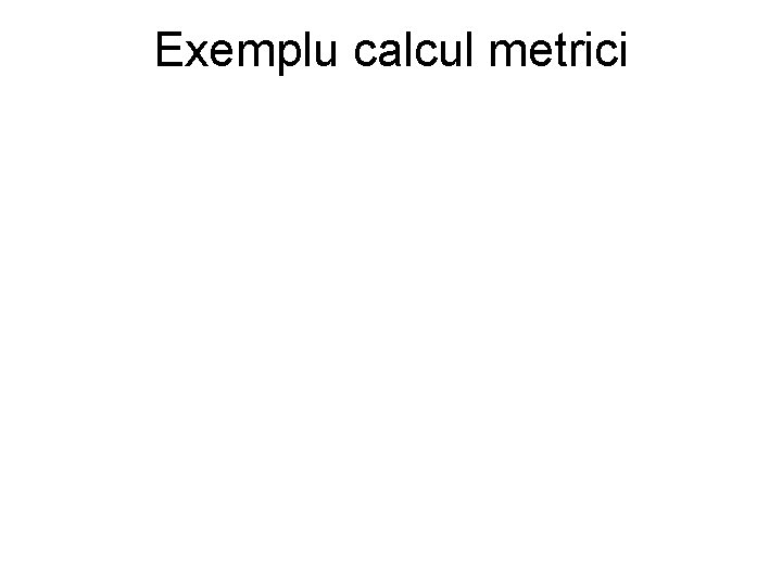 Exemplu calcul metrici Exemplu calcul metrici