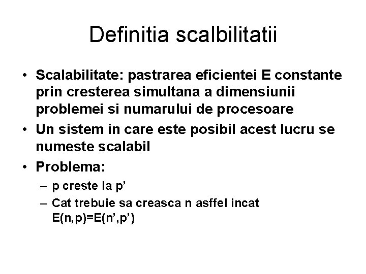 Definitia scalbilitatii • Scalabilitate: pastrarea eficientei E constante prin cresterea simultana a dimensiunii problemei Definitia scalbilitatii • Scalabilitate: pastrarea eficientei E constante prin cresterea simultana a dimensiunii problemei