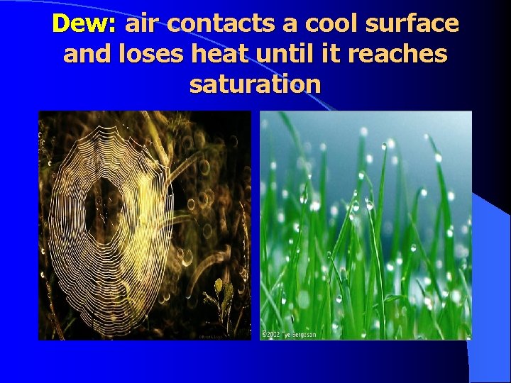 Dew: air contacts a cool surface and loses heat until it reaches saturation 