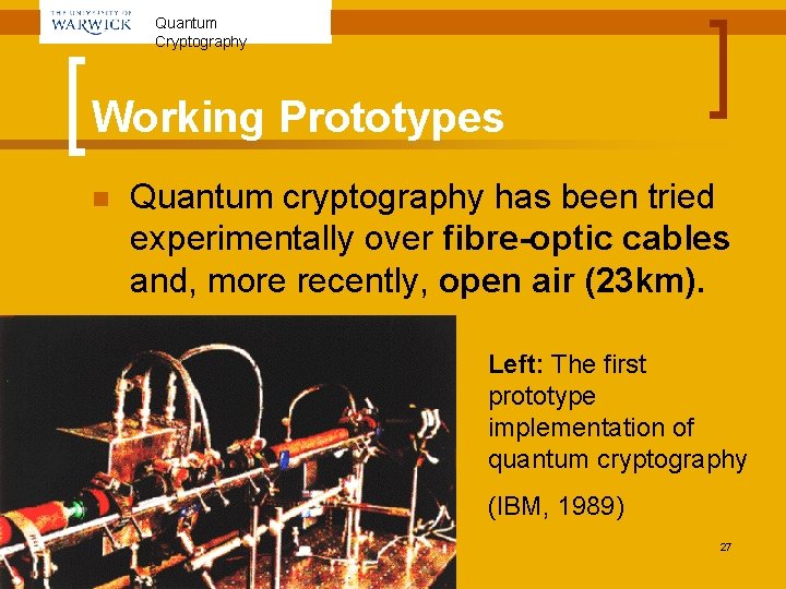 Quantum Cryptography Working Prototypes n Quantum cryptography has been tried experimentally over fibre-optic cables