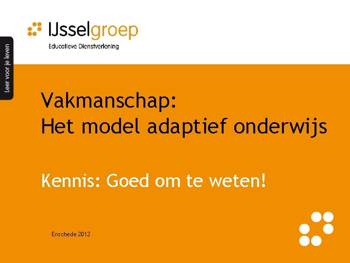 Vakmanschap: Het model adaptief onderwijs Kennis: Goed om te weten! Enschede 2012 