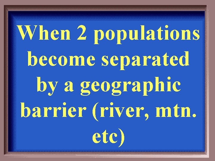 When 2 populations become separated by a geographic barrier (river, mtn. etc) 