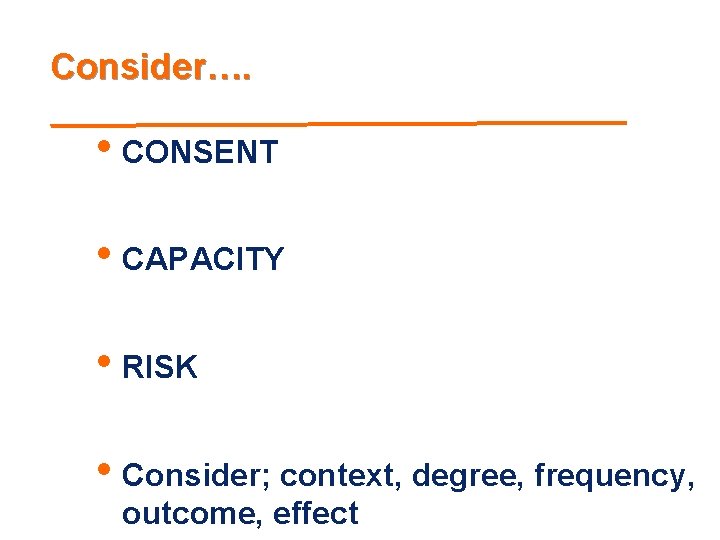 Consider…. • CONSENT • CAPACITY • RISK • Consider; context, degree, frequency, outcome, effect