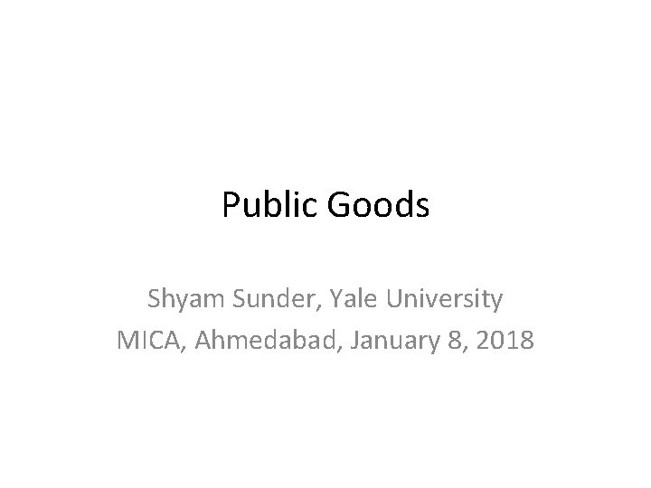 Public Goods Shyam Sunder, Yale University MICA, Ahmedabad, January 8, 2018 