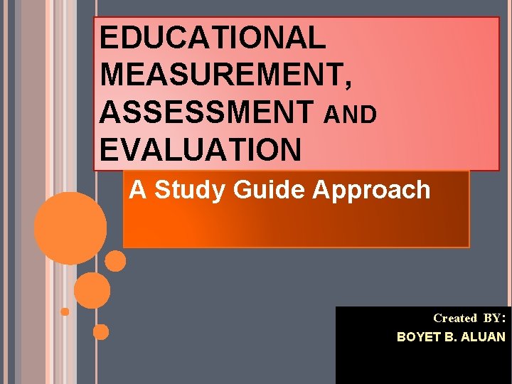 EDUCATIONAL MEASUREMENT, ASSESSMENT AND EVALUATION A Study Guide Approach Created BY: BOYET B. ALUAN