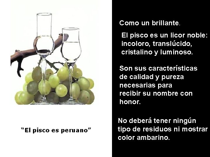 Como un brillante. El pisco es un licor noble: incoloro, translúcido, cristalino y luminoso.