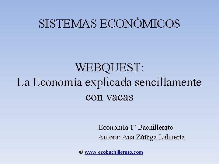 SISTEMAS ECONÓMICOS WEBQUEST: La Economía explicada sencillamente con vacas Economía 1º Bachillerato Autora: Ana