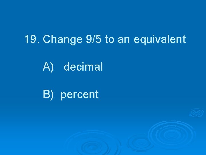 19. Change 9/5 to an equivalent A) decimal B) percent 