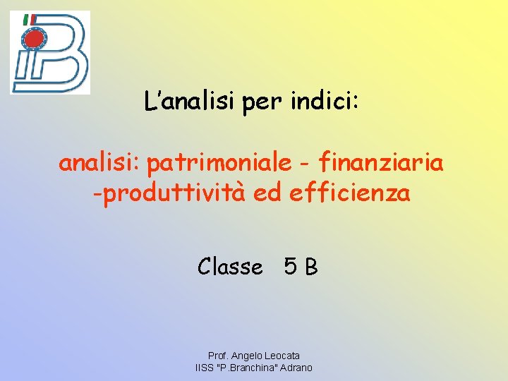 L’analisi per indici: analisi: patrimoniale - finanziaria -produttività ed efficienza Classe 5 B Prof.