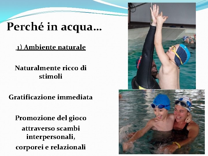 Perché in acqua… 1) Ambiente naturale Naturalmente ricco di stimoli Gratificazione immediata Promozione del