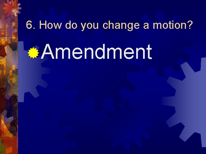 6. How do you change a motion? ®Amendment 