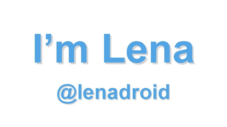 I’m Lena @lenadroid I’m Lena @lenadroid