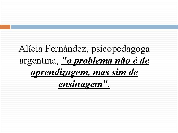 Alícia Fernández, psicopedagoga argentina, "o problema não é de aprendizagem, mas sim de ensinagem".