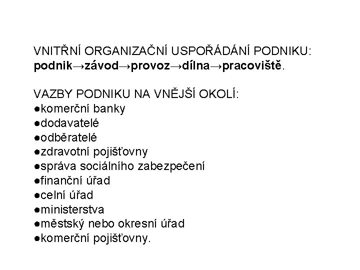 VNITŘNÍ ORGANIZAČNÍ USPOŘÁDÁNÍ PODNIKU: podnik→závod→provoz→dílna→pracoviště. VAZBY PODNIKU NA VNĚJŠÍ OKOLÍ: ●komerční banky ●dodavatelé ●odběratelé VNITŘNÍ ORGANIZAČNÍ USPOŘÁDÁNÍ PODNIKU: podnik→závod→provoz→dílna→pracoviště. VAZBY PODNIKU NA VNĚJŠÍ OKOLÍ: ●komerční banky ●dodavatelé ●odběratelé