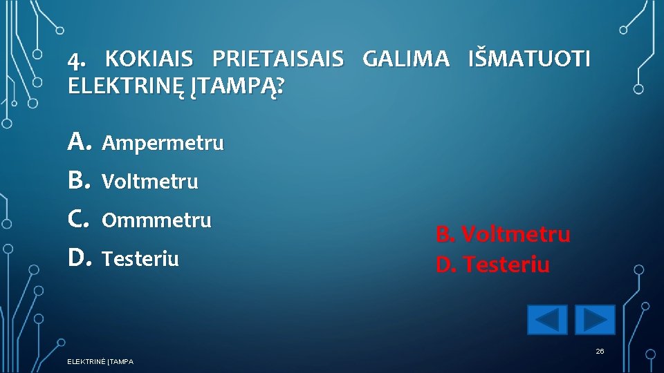 4. KOKIAIS PRIETAISAIS GALIMA IŠMATUOTI ELEKTRINĘ ĮTAMPĄ? A. Ampermetru B. Voltmetru C. Ommmetru D.