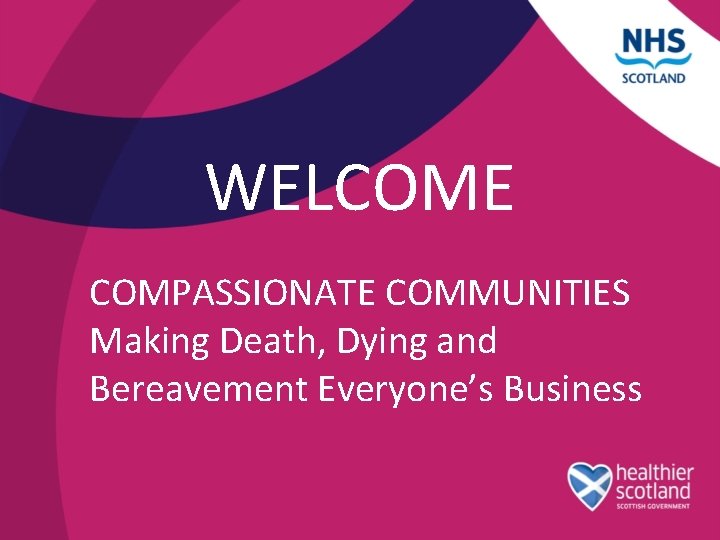 WELCOME COMPASSIONATE COMMUNITIES Making Death, Dying and Bereavement Everyone’s Business 