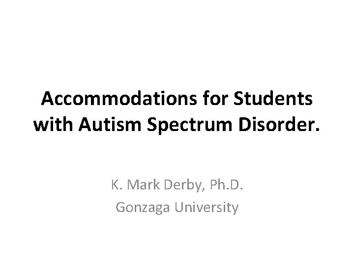 Accommodations for Students with Autism Spectrum Disorder. K. Mark Derby, Ph. D. Gonzaga University