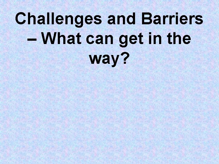 Challenges and Barriers – What can get in the way? Challenges and Barriers – What can get in the way?