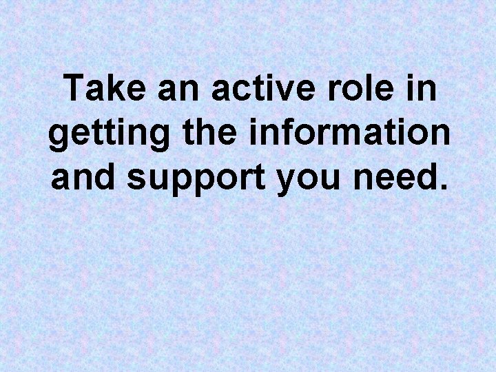 Take an active role in getting the information and support you need. Take an active role in getting the information and support you need.