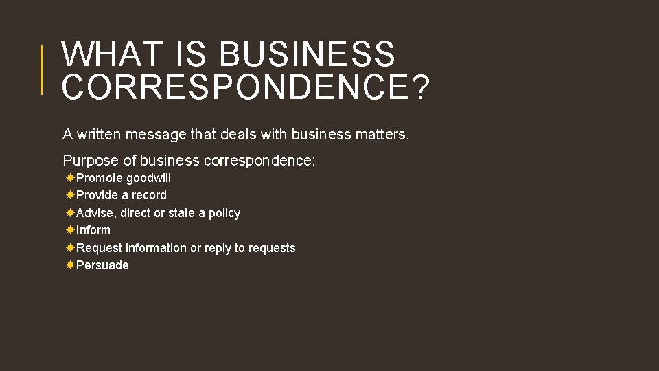WHAT IS BUSINESS CORRESPONDENCE? A written message that deals with business matters. Purpose of