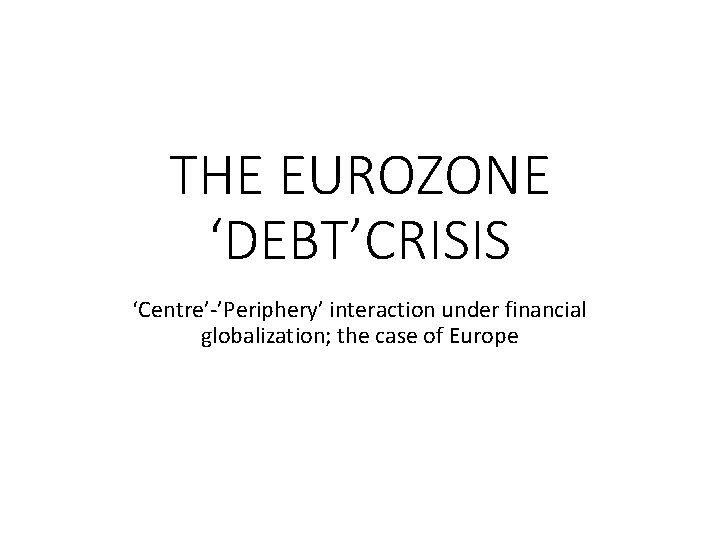 THE EUROZONE ‘DEBT’CRISIS ‘Centre’-’Periphery’ interaction under financial globalization; the case of Europe 