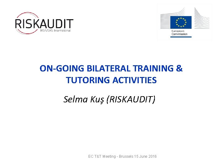 ON-GOING BILATERAL TRAINING & TUTORING ACTIVITIES Selma Kuş (RISKAUDIT) EC T&T Meeting - Brussels