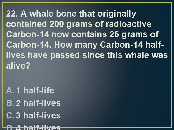 22. A whale bone that originally contained 200 grams of radioactive Carbon-14 now contains