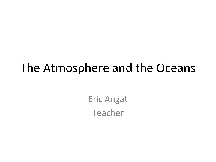 The Atmosphere and the Oceans Eric Angat Teacher 