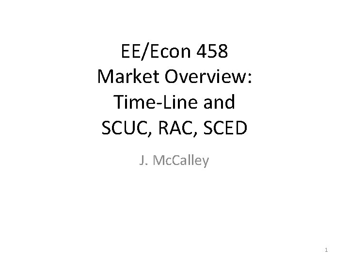 EE/Econ 458 Market Overview: Time-Line and SCUC, RAC, SCED J. Mc. Calley 1 