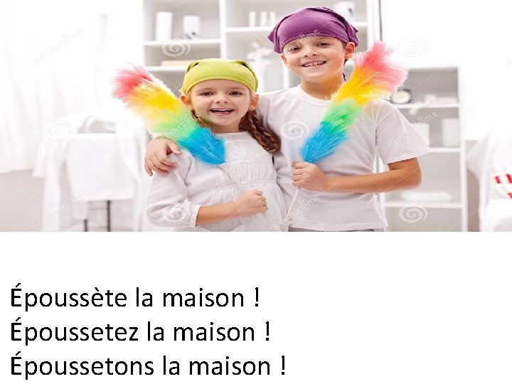 Époussète la maison ! Époussetez la maison ! Époussetons la maison ! 