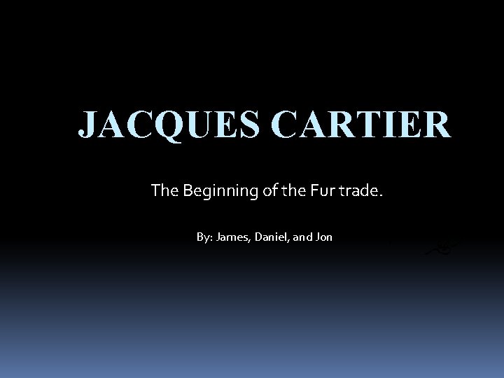 JACQUES CARTIER The Beginning of the Fur trade. By: James, Daniel, and Jon 