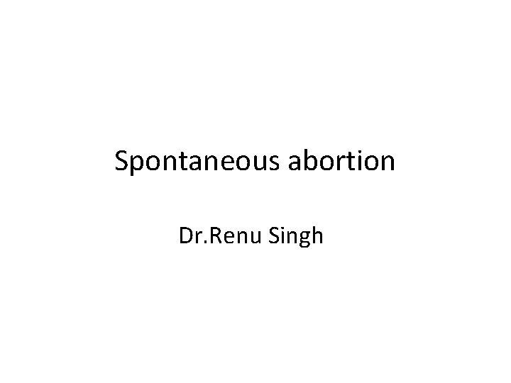 Spontaneous abortion Dr. Renu Singh 