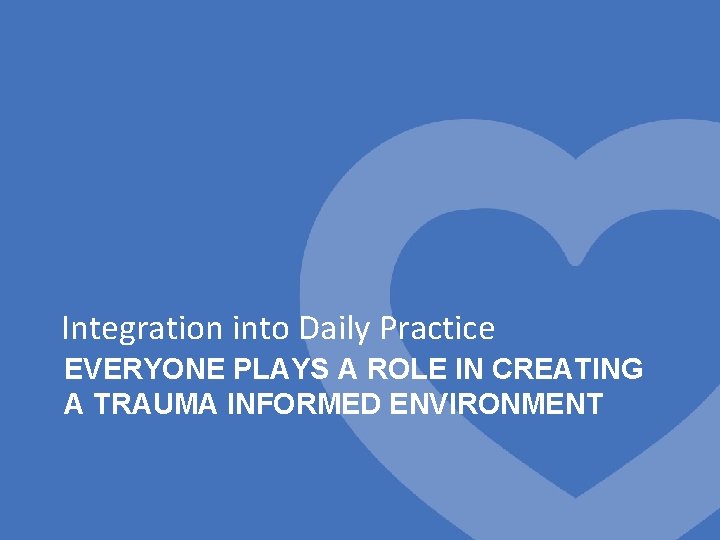 Integration into Daily Practice EVERYONE PLAYS A ROLE IN CREATING A TRAUMA INFORMED ENVIRONMENT