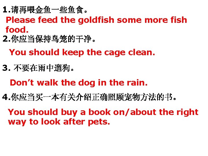 1. 请再喂金鱼一些鱼食。 Please feed the goldfish some more fish food. 2. 你应当保持鸟笼的干净。 You should